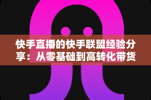快手直播的快手联盟经验分享：从零基础到高转化带货的实战指南