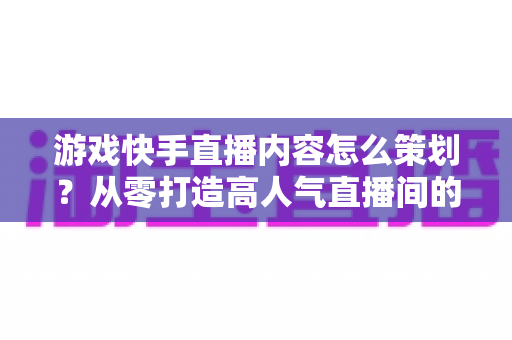 游戏快手直播内容怎么策划?从零打造高人气直播间的全流程实战攻略 游戏快手直播内容怎么策划?从零打造高人气直播间的全流程实战攻略
