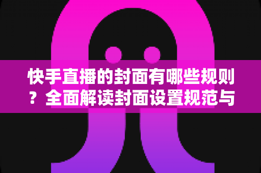 快手直播的封面有哪些规则？全面解读封面设置规范与高点击率优化技巧