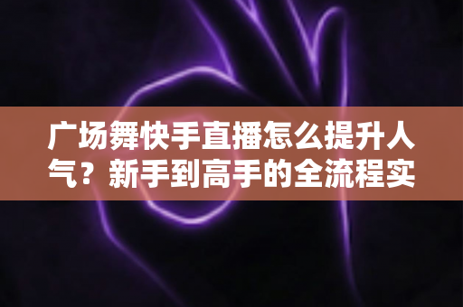 广场舞快手直播怎么提升人气？新手到高手的全流程实战指南