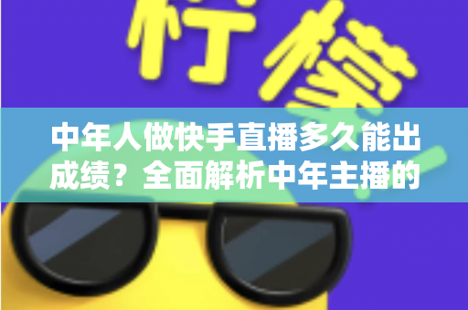 中年人做快手直播多久能出成绩？全面解析中年主播的起号周期与实战提速指南