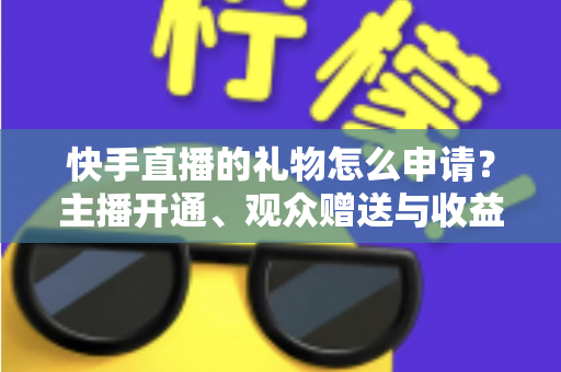 快手直播的礼物怎么申请？主播开通、观众赠送与收益提现全流程一文讲透