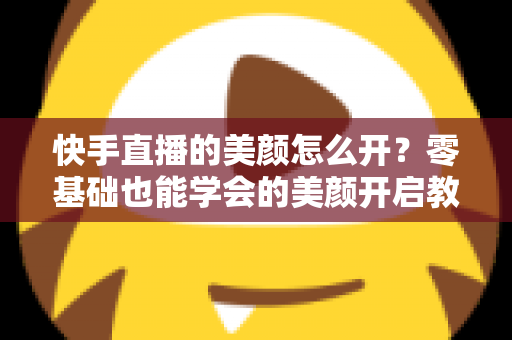 快手直播的美颜怎么开?零基础也能学会的美颜开启教程与实用技巧全解析 快手直播的美颜怎么开?零基础也能学会的美颜开启教程与实用技巧全解析