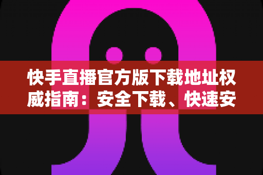 快手直播官方版下载地址权威指南:安全下载、快速安装、畅享直播全攻略 快手直播官方版下载地址权威指南:安全下载、快速安装、畅享直播全攻略