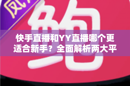 快手直播和YY直播哪个更适合新手？全面解析两大平台的优劣势与选择指南