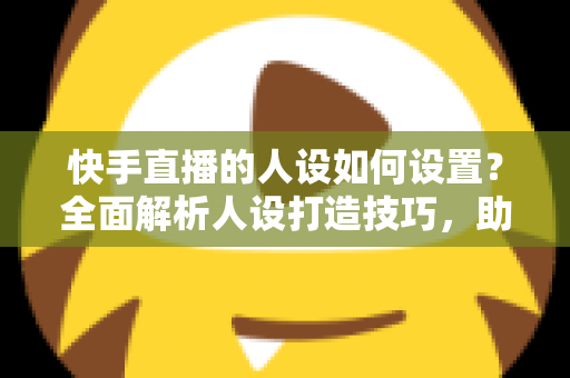 快手直播的人设如何设置？全面解析人设打造技巧，助你快速涨粉变现