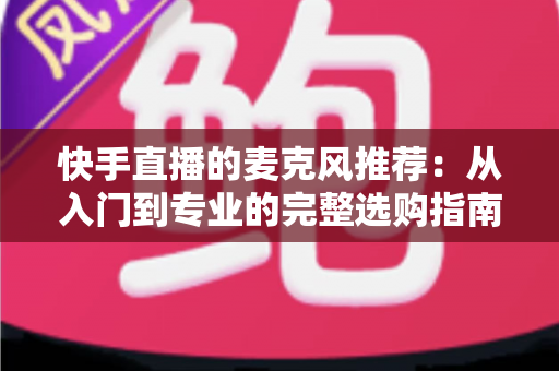 快手直播的麦克风推荐：从入门到专业的完整选购指南，让每一位主播的声音都自带“高级感”