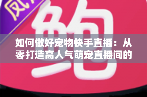 如何做好宠物快手直播:从零打造高人气萌宠直播间的实战全攻略 如何做好宠物快手直播:从零打造高人气萌宠直播间的实战全攻略