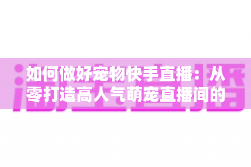 如何做好宠物快手直播：从零打造高人气萌宠直播间的实战全攻略