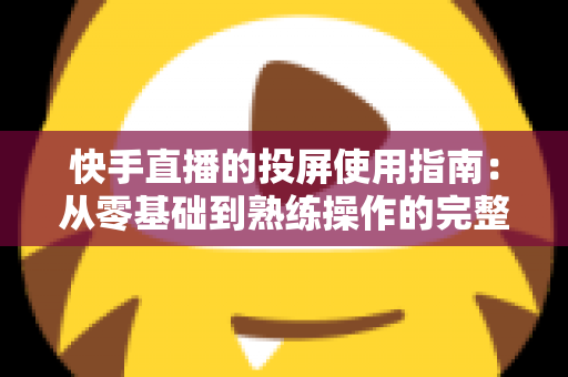 快手直播的投屏使用指南：从零基础到熟练操作的完整教程，助你轻松玩转大屏直播
