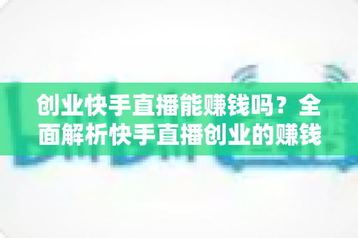 创业快手直播能赚钱吗？全面解析快手直播创业的赚钱真相与实战攻略