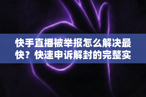 快手直播被举报怎么解决最快？快速申诉解封的完整实操指南