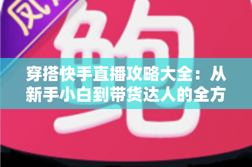 穿搭快手直播攻略大全:从新手小白到带货达人的全方位实战指南 穿搭快手直播攻略大全:从新手小白到带货达人的全方位实战指南