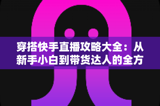 穿搭快手直播攻略大全：从新手小白到带货达人的全方位实战指南