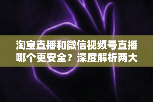 淘宝直播和微信视频号直播哪个更安全？深度解析两大直播购物平台的安全保障与避坑指南