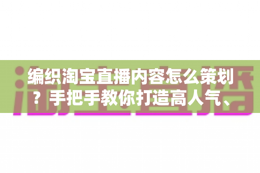 编织淘宝直播内容怎么策划？手把手教你打造高人气、高转化的编织直播间