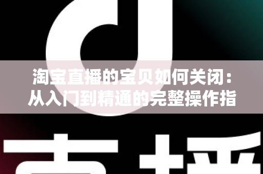 淘宝直播的宝贝如何关闭：从入门到精通的完整操作指南与实用技巧