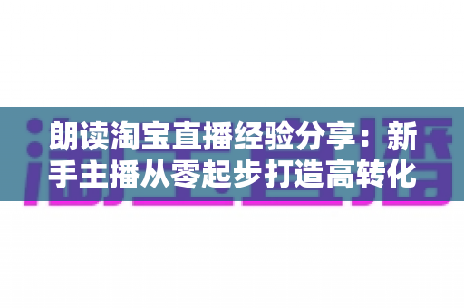 朗读淘宝直播经验分享：新手主播从零起步打造高转化直播间的实战全攻略