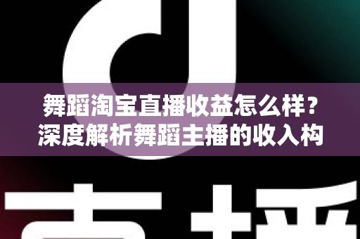 舞蹈淘宝直播收益怎么样？深度解析舞蹈主播的收入构成与赚钱前景