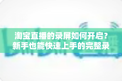 淘宝直播的录屏如何开启？新手也能快速上手的完整录屏教程与实用技巧