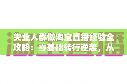 失业人群做淘宝直播经验全攻略：零基础转行逆袭，从开播到出单的实战指南