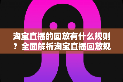 淘宝直播的回放有什么规则？全面解析淘宝直播回放规则、管理与运营技巧