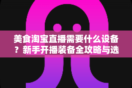 美食淘宝直播需要什么设备？新手开播装备全攻略与选购避坑指南