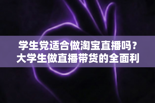 学生党适合做淘宝直播吗？大学生做直播带货的全面利弊分析与入行指南