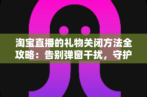 淘宝直播的礼物关闭方法全攻略：告别弹窗干扰，守护钱包与清爽体验
