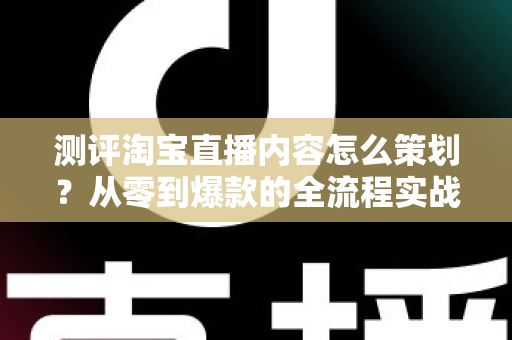 测评淘宝直播内容怎么策划？从零到爆款的全流程实战指南