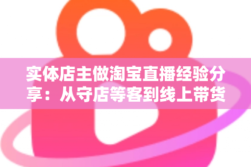 实体店主做淘宝直播经验分享：从守店等客到线上带货的转型实战指南