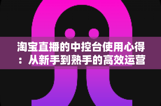 淘宝直播的中控台使用心得：从新手到熟手的高效运营实战指南