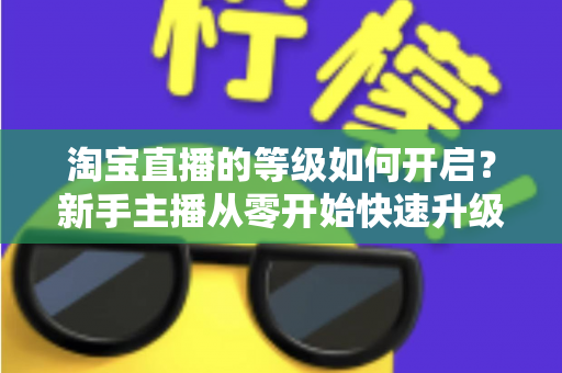 淘宝直播的等级如何开启？新手主播从零开始快速升级的完整指南