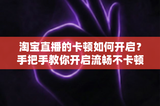 淘宝直播的卡顿如何开启？手把手教你开启流畅不卡顿的淘宝直播体验