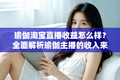 瑜伽淘宝直播收益怎么样？全面解析瑜伽主播的收入来源、变现模式与提升技巧