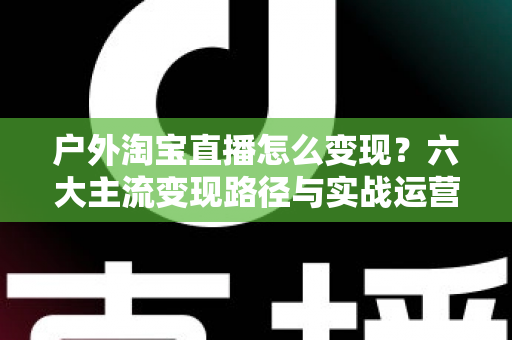 户外淘宝直播怎么变现？六大主流变现路径与实战运营指南全解析
