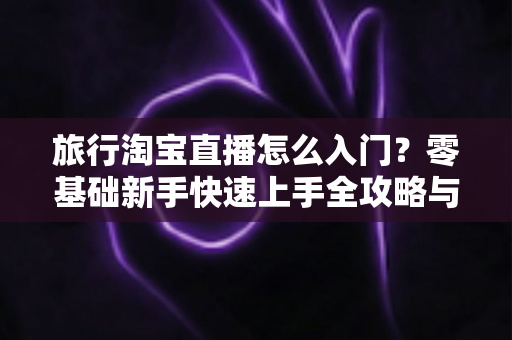 旅行淘宝直播怎么入门？零基础新手快速上手全攻略与实战技巧