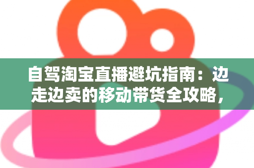 自驾淘宝直播避坑指南：边走边卖的移动带货全攻略，新手主播必看的实战避雷手册