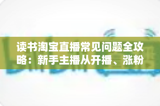 读书淘宝直播常见问题全攻略：新手主播从开播、涨粉到变现的一站式避坑指南