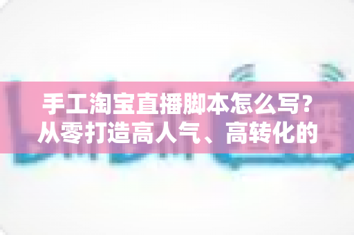 手工淘宝直播脚本怎么写？从零打造高人气、高转化的手工直播全流程指南