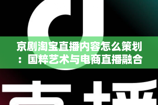 京剧淘宝直播内容怎么策划:国粹艺术与电商直播融合的全流程实战指南 京剧淘宝直播内容怎么策划:国粹艺术与电商直播融合的全流程实战指南