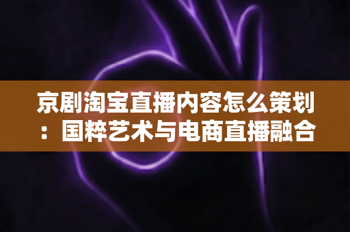 京剧淘宝直播内容怎么策划：国粹艺术与电商直播融合的全流程实战指南