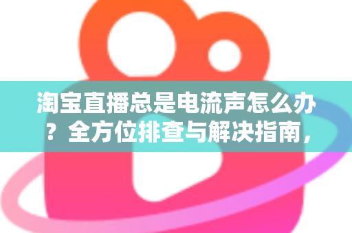 淘宝直播总是电流声怎么办？全方位排查与解决指南，助你告别杂音困扰，提升直播音质体验