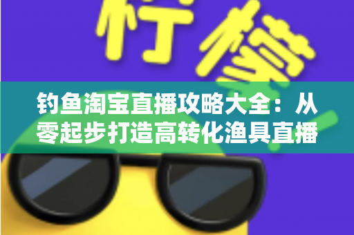 钓鱼淘宝直播攻略大全：从零起步打造高转化渔具直播间的实战指南