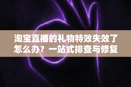 淘宝直播的礼物特效失效了怎么办？一站式排查与修复指南，快速找回流畅炫酷的观看体验