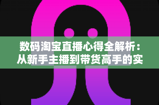 数码淘宝直播心得全解析：从新手主播到带货高手的实战进阶指南
