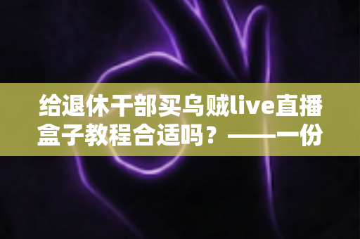 给退休干部买乌贼live直播盒子教程合适吗？——一份面向家庭晚辈的全面分析与理性选购指南