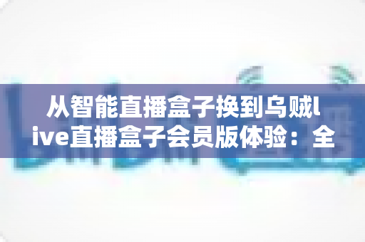 从智能直播盒子换到乌贼live直播盒子会员版体验：全面升级直播装备后，我的观看体验发生了哪些翻天覆地的变化？
