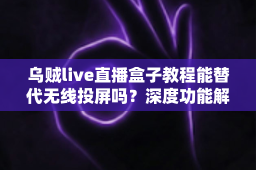 乌贼live直播盒子教程能替代无线投屏吗？深度功能解析与实操指南全攻略