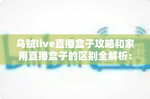 乌贼live直播盒子攻略和家用直播盒子的区别全解析:一文读懂如何选对直播设备 乌贼live直播盒子攻略和家用直播盒子的区别全解析:一文读懂如何选对直播设备